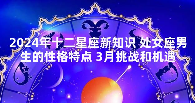 2024年十二星座新知识 处女座男生的性格特点 3月挑战和机遇